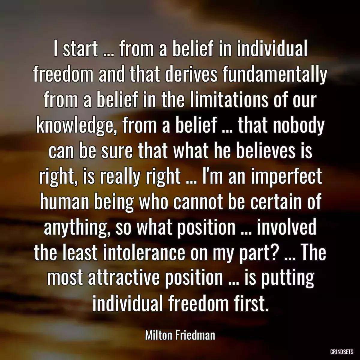 I start ... from a belief in individual freedom and that derives fundamentally from a belief in the limitations of our knowledge, from a belief ... that nobody can be sure that what he believes is right, is really right ... I\'m an imperfect human being who cannot be certain of anything, so what position ... involved the least intolerance on my part? ... The most attractive position ... is putting individual freedom first.