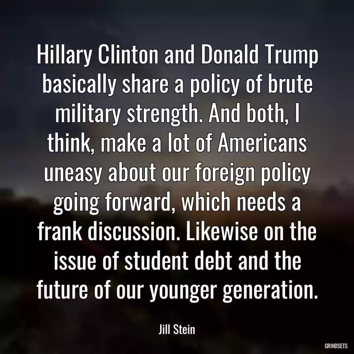 Hillary Clinton and Donald Trump basically share a policy of brute military strength. And both, I think, make a lot of Americans uneasy about our foreign policy going forward, which needs a frank discussion. Likewise on the issue of student debt and the future of our younger generation.