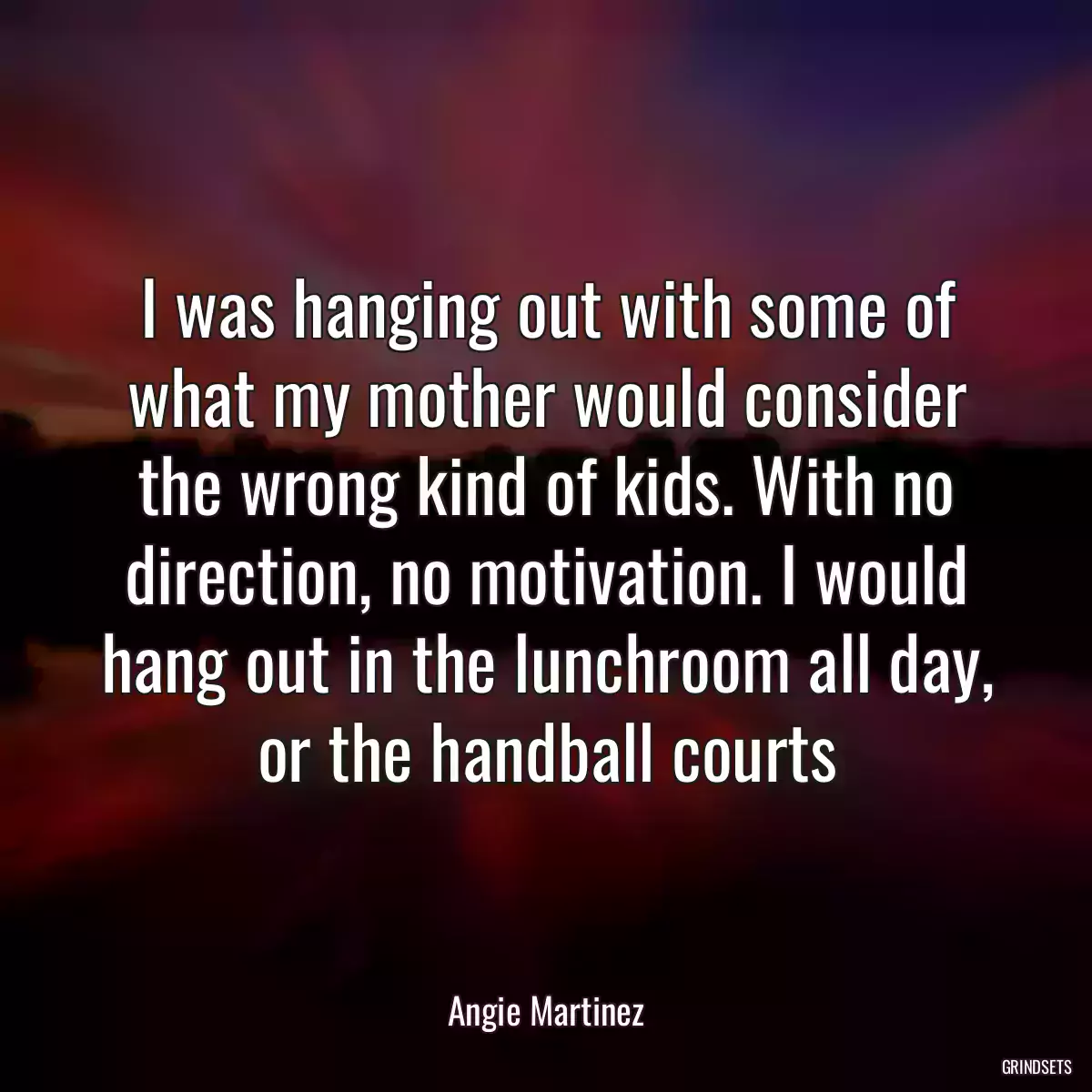 I was hanging out with some of what my mother would consider the wrong kind of kids. With no direction, no motivation. I would hang out in the lunchroom all day, or the handball courts