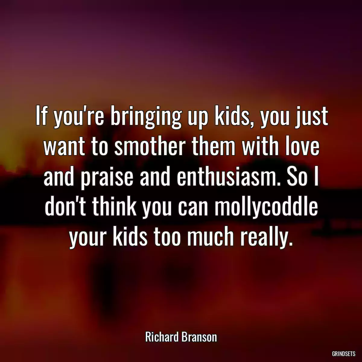 If you\'re bringing up kids, you just want to smother them with love and praise and enthusiasm. So I don\'t think you can mollycoddle your kids too much really.