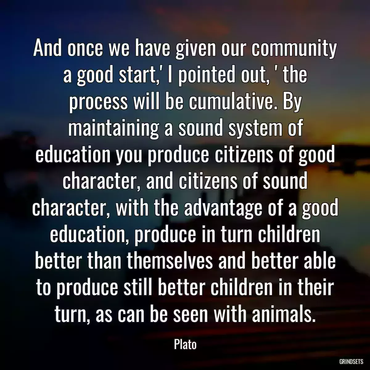 And once we have given our community a good start,\' I pointed out, \' the process will be cumulative. By maintaining a sound system of education you produce citizens of good character, and citizens of sound character, with the advantage of a good education, produce in turn children better than themselves and better able to produce still better children in their turn, as can be seen with animals.