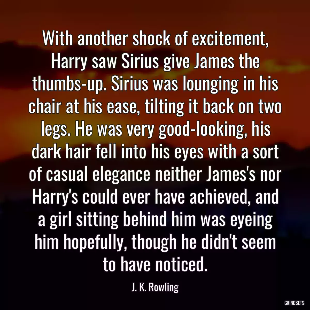 With another shock of excitement, Harry saw Sirius give James the thumbs-up. Sirius was lounging in his chair at his ease, tilting it back on two legs. He was very good-looking, his dark hair fell into his eyes with a sort of casual elegance neither James\'s nor Harry\'s could ever have achieved, and a girl sitting behind him was eyeing him hopefully, though he didn\'t seem to have noticed.