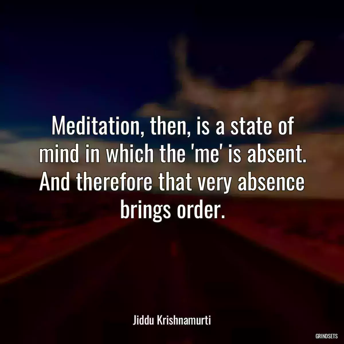 Meditation, then, is a state of mind in which the \'me\' is absent. And therefore that very absence brings order.