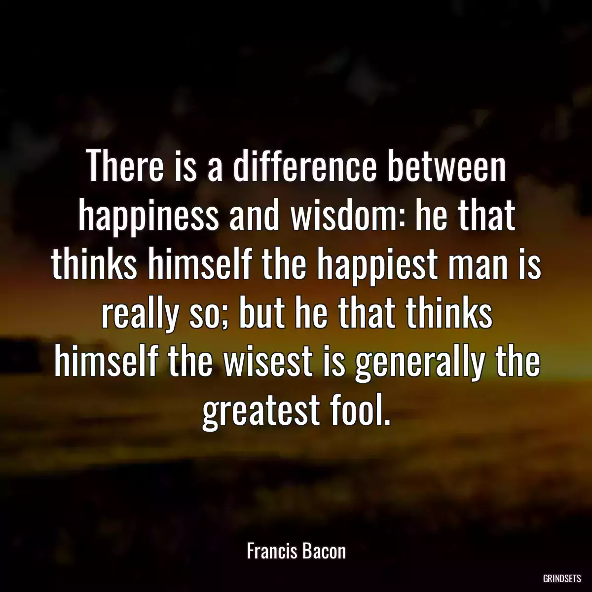 There is a difference between happiness and wisdom: he that thinks himself the happiest man is really so; but he that thinks himself the wisest is generally the greatest fool.