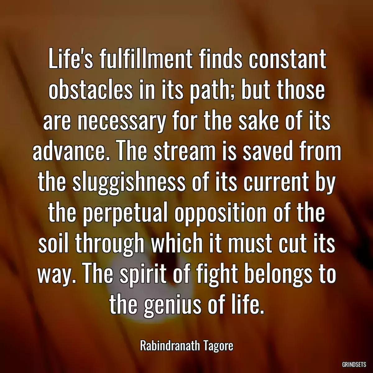 Life\'s fulfillment finds constant obstacles in its path; but those are necessary for the sake of its advance. The stream is saved from the sluggishness of its current by the perpetual opposition of the soil through which it must cut its way. The spirit of fight belongs to the genius of life.