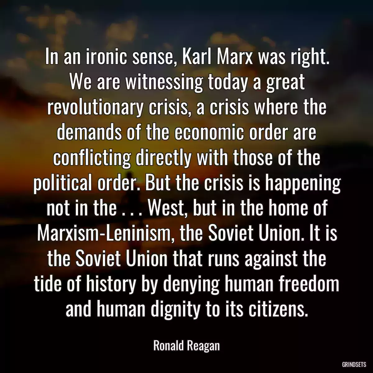 In an ironic sense, Karl Marx was right. We are witnessing today a great revolutionary crisis, a crisis where the demands of the economic order are conflicting directly with those of the political order. But the crisis is happening not in the . . . West, but in the home of Marxism-Leninism, the Soviet Union. It is the Soviet Union that runs against the tide of history by denying human freedom and human dignity to its citizens.