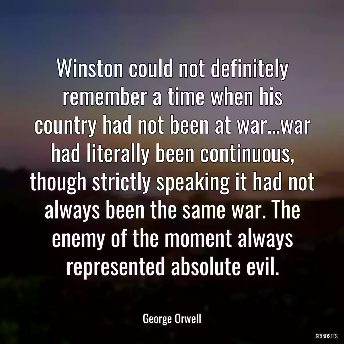 Winston could not definitely remember a time when his country had not been at war...war had literally been continuous, though strictly speaking it had not always been the same war. The enemy of the moment always represented absolute evil.