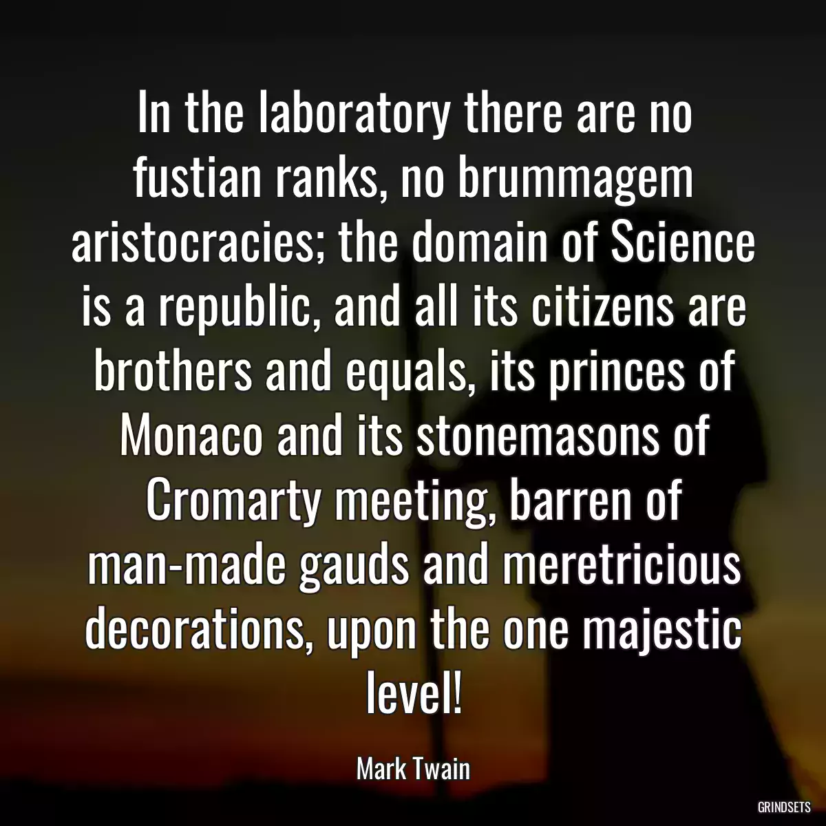 In the laboratory there are no fustian ranks, no brummagem aristocracies; the domain of Science is a republic, and all its citizens are brothers and equals, its princes of Monaco and its stonemasons of Cromarty meeting, barren of man-made gauds and meretricious decorations, upon the one majestic level!