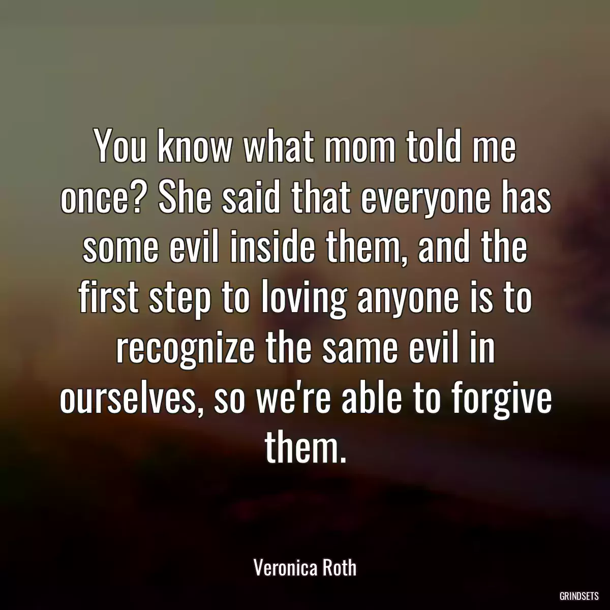 You know what mom told me once? She said that everyone has some evil inside them, and the first step to loving anyone is to recognize the same evil in ourselves, so we\'re able to forgive them.