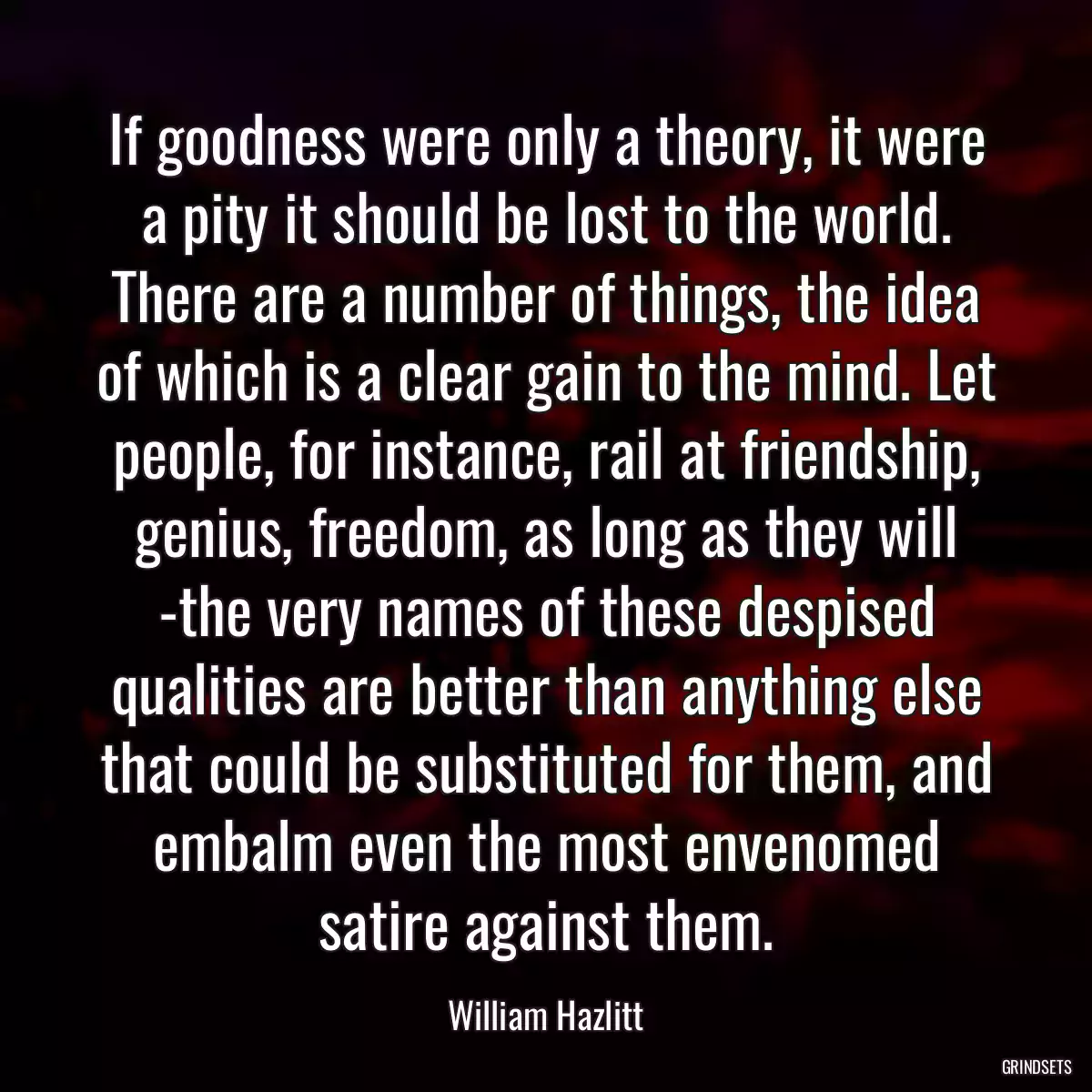 If goodness were only a theory, it were a pity it should be lost to the world. There are a number of things, the idea of which is a clear gain to the mind. Let people, for instance, rail at friendship, genius, freedom, as long as they will -the very names of these despised qualities are better than anything else that could be substituted for them, and embalm even the most envenomed satire against them.