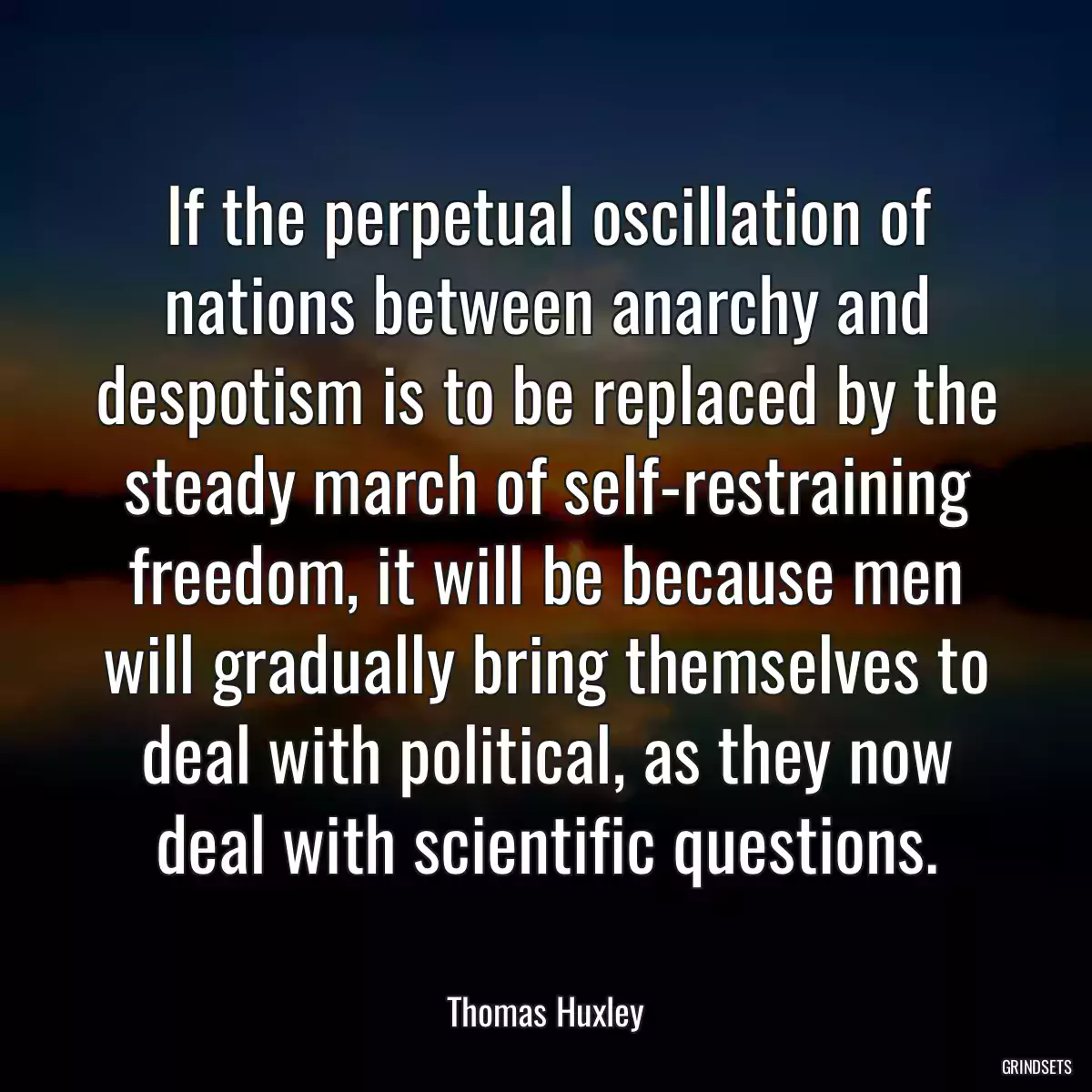 If the perpetual oscillation of nations between anarchy and despotism is to be replaced by the steady march of self-restraining freedom, it will be because men will gradually bring themselves to deal with political, as they now deal with scientific questions.