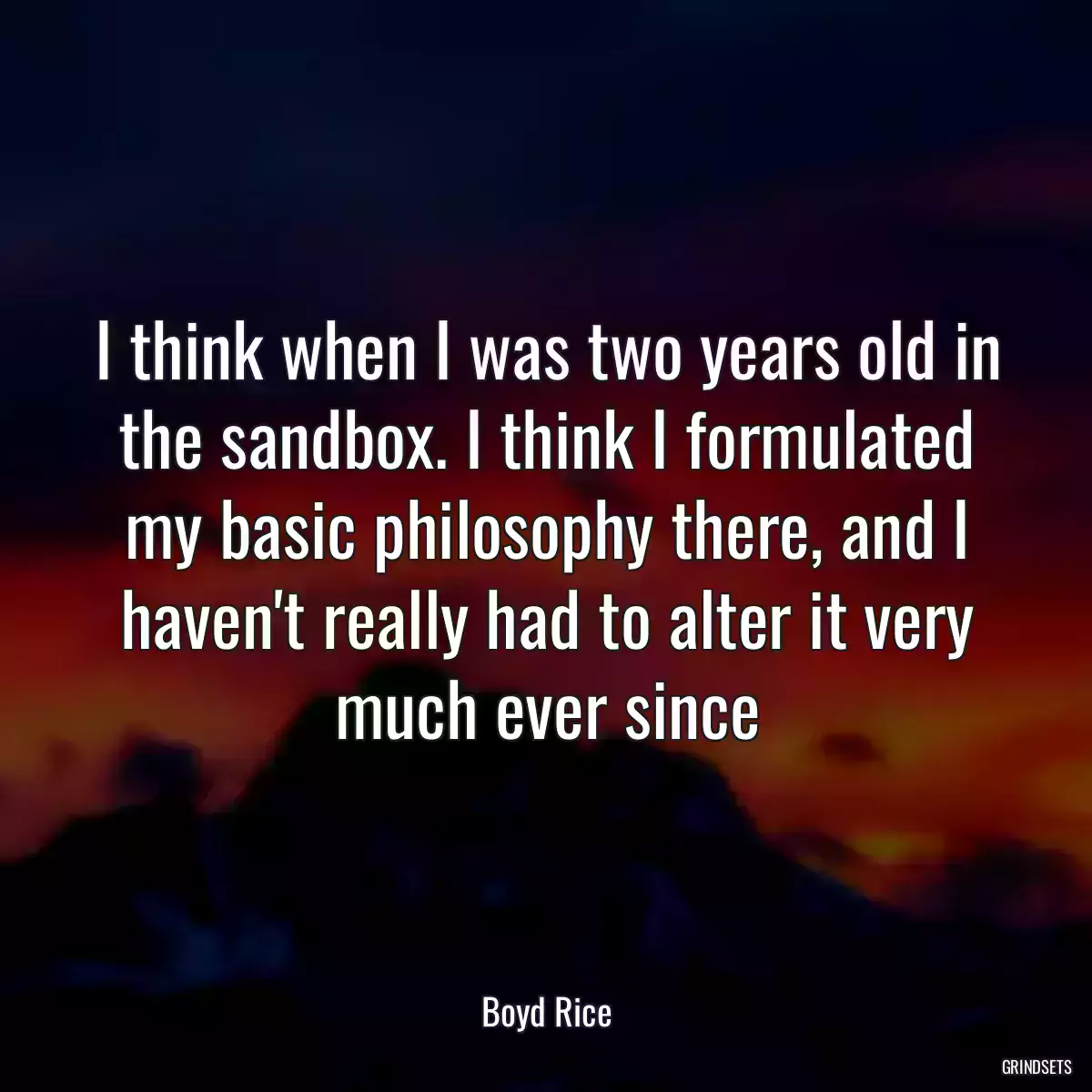 I think when I was two years old in the sandbox. I think I formulated my basic philosophy there, and I haven\'t really had to alter it very much ever since