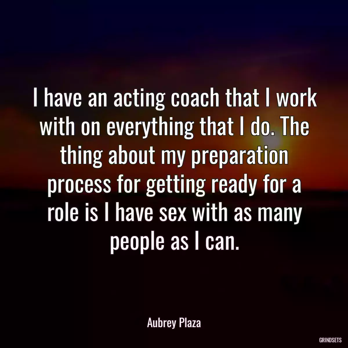 I have an acting coach that I work with on everything that I do. The thing about my preparation process for getting ready for a role is I have sex with as many people as I can.