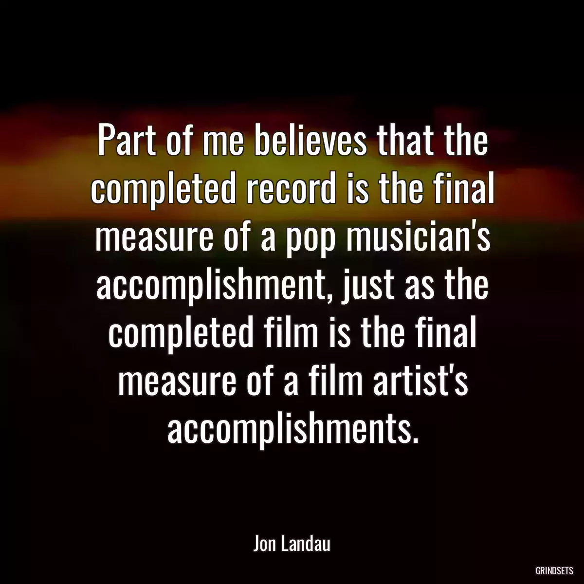 Part of me believes that the completed record is the final measure of a pop musician\'s accomplishment, just as the completed film is the final measure of a film artist\'s accomplishments.