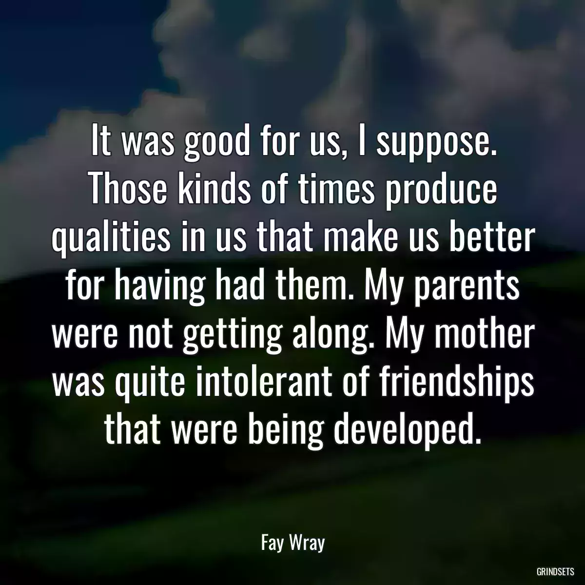 It was good for us, I suppose. Those kinds of times produce qualities in us that make us better for having had them. My parents were not getting along. My mother was quite intolerant of friendships that were being developed.