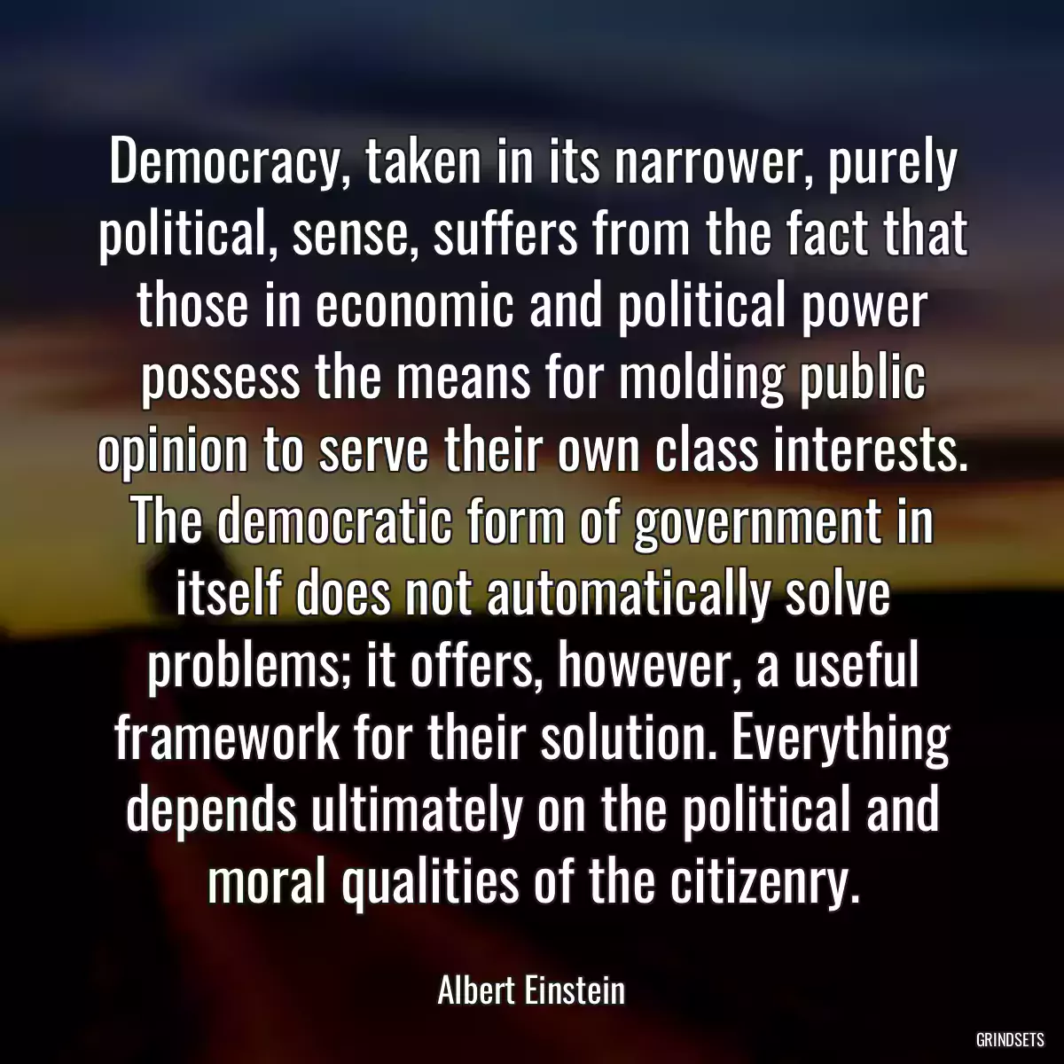 Democracy, taken in its narrower, purely political, sense, suffers from the fact that those in economic and political power possess the means for molding public opinion to serve their own class interests. The democratic form of government in itself does not automatically solve problems; it offers, however, a useful framework for their solution. Everything depends ultimately on the political and moral qualities of the citizenry.