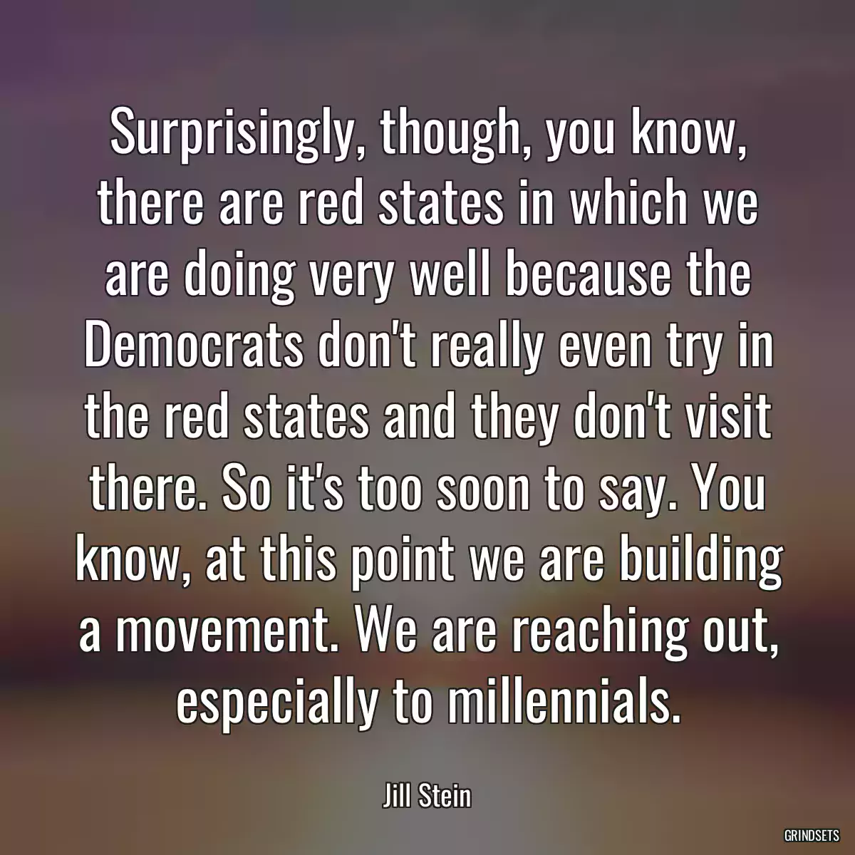 Surprisingly, though, you know, there are red states in which we are doing very well because the Democrats don\'t really even try in the red states and they don\'t visit there. So it\'s too soon to say. You know, at this point we are building a movement. We are reaching out, especially to millennials.