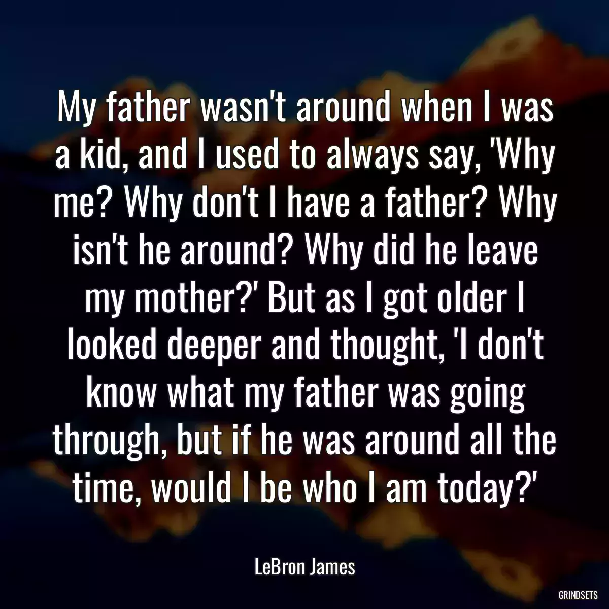 My father wasn\'t around when I was a kid, and I used to always say, \'Why me? Why don\'t I have a father? Why isn\'t he around? Why did he leave my mother?\' But as I got older I looked deeper and thought, \'I don\'t know what my father was going through, but if he was around all the time, would I be who I am today?\'