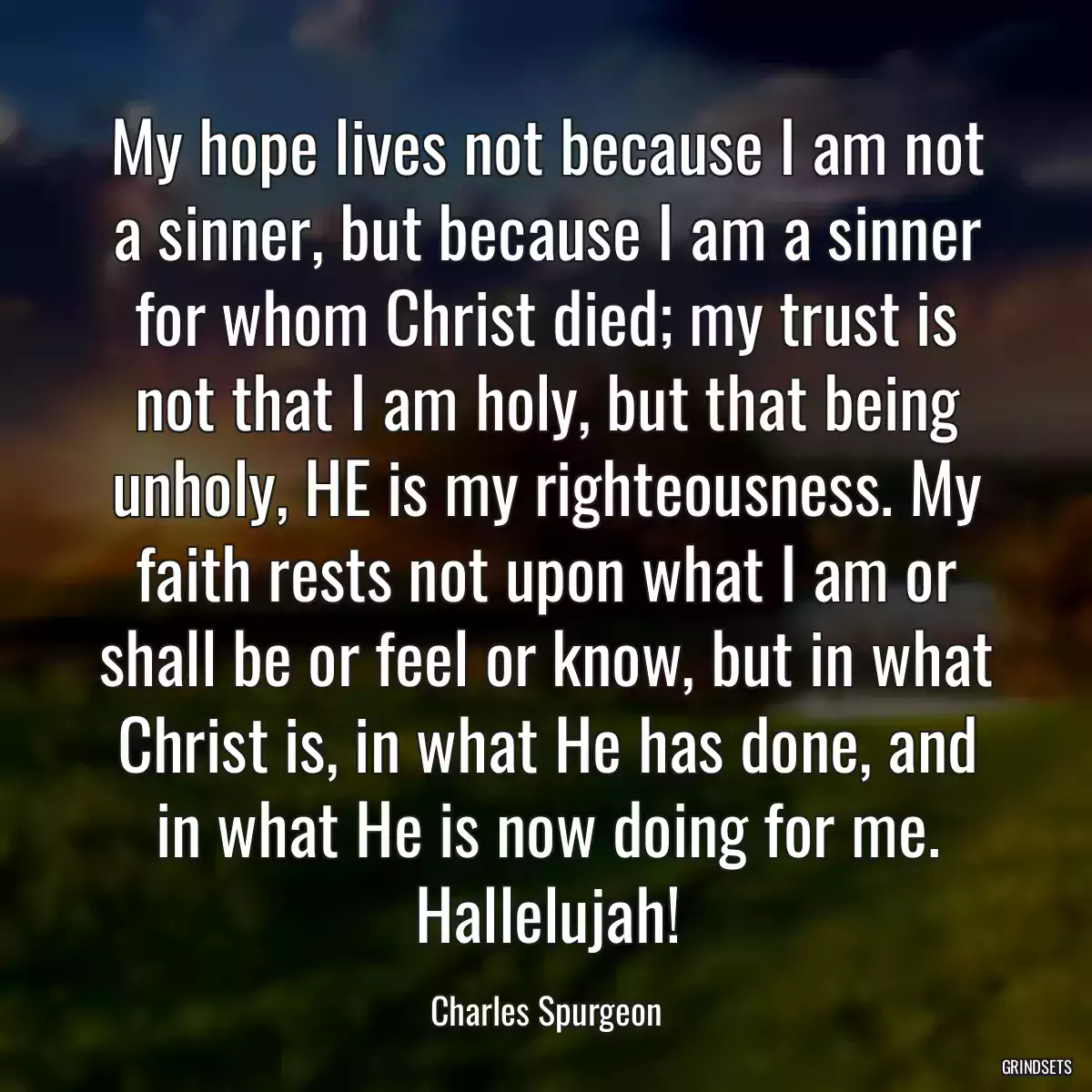 My hope lives not because I am not a sinner, but because I am a sinner for whom Christ died; my trust is not that I am holy, but that being unholy, HE is my righteousness. My faith rests not upon what I am or shall be or feel or know, but in what Christ is, in what He has done, and in what He is now doing for me. Hallelujah!