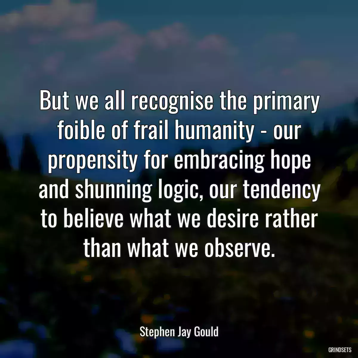 But we all recognise the primary foible of frail humanity - our propensity for embracing hope and shunning logic, our tendency to believe what we desire rather than what we observe.