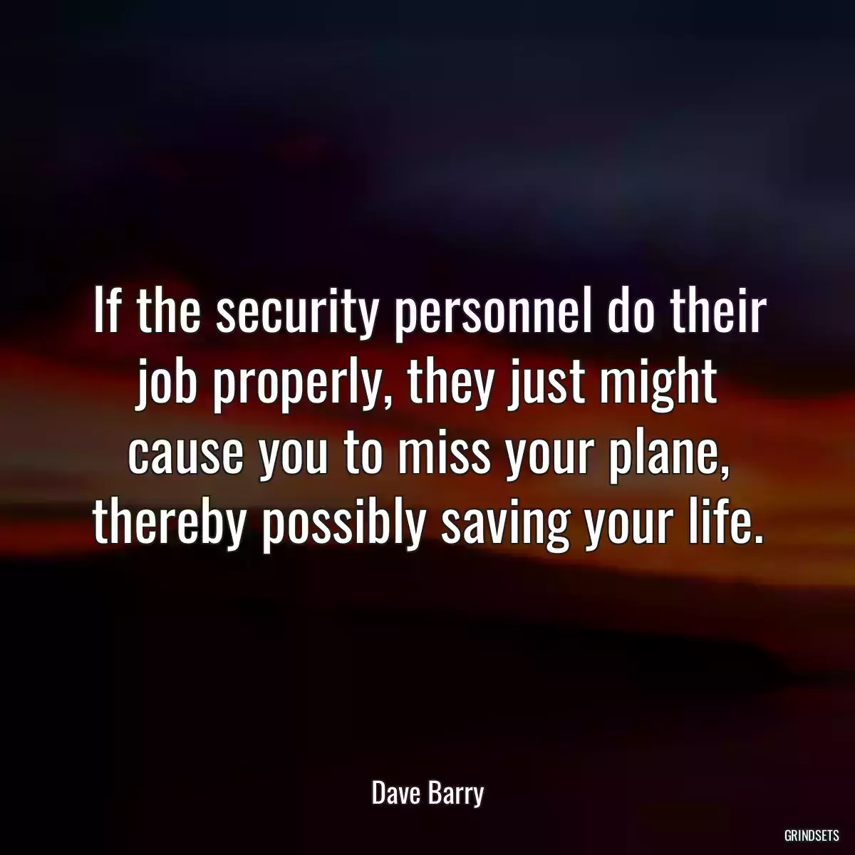 If the security personnel do their job properly, they just might cause you to miss your plane, thereby possibly saving your life.