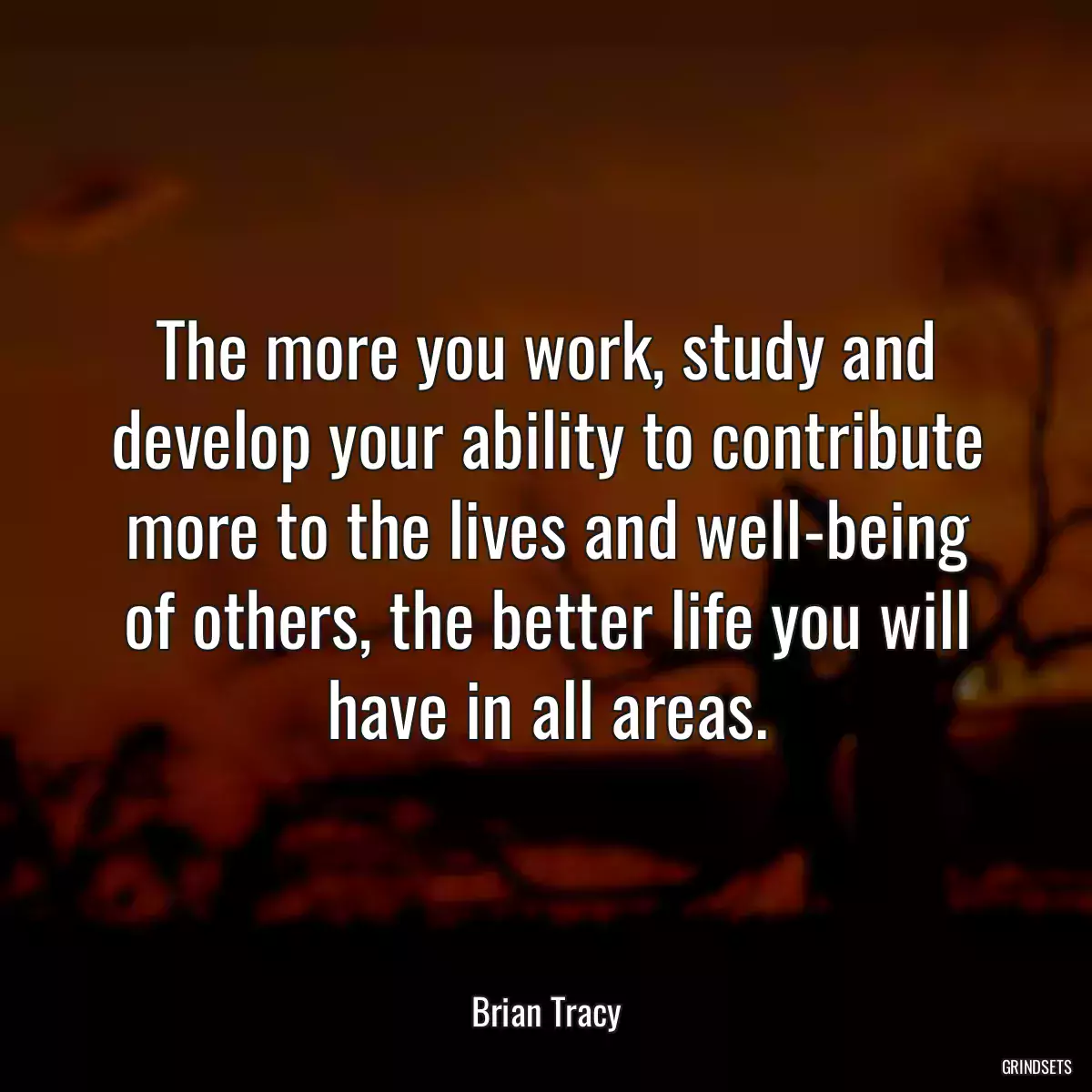 The more you work, study and develop your ability to contribute more to the lives and well-being of others, the better life you will have in all areas.