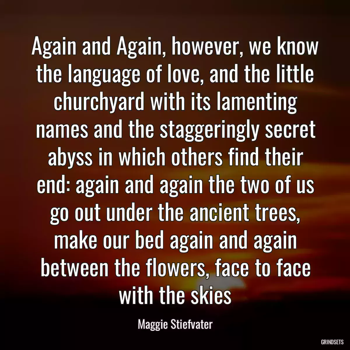 Again and Again, however, we know the language of love, and the little churchyard with its lamenting names and the staggeringly secret abyss in which others find their end: again and again the two of us go out under the ancient trees, make our bed again and again between the flowers, face to face with the skies