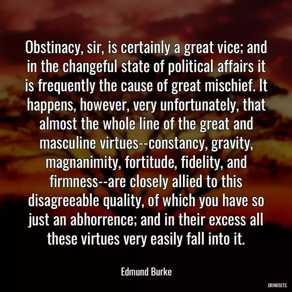 Obstinacy, sir, is certainly a great vice; and in the changeful state of political affairs it is frequently the cause of great mischief. It happens, however, very unfortunately, that almost the whole line of the great and masculine virtues--constancy, gravity, magnanimity, fortitude, fidelity, and firmness--are closely allied to this disagreeable quality, of which you have so just an abhorrence; and in their excess all these virtues very easily fall into it.