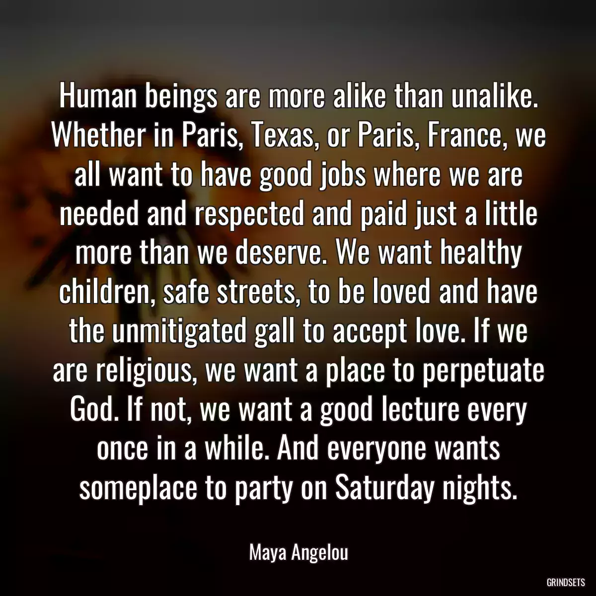 Human beings are more alike than unalike. Whether in Paris, Texas, or Paris, France, we all want to have good jobs where we are needed and respected and paid just a little more than we deserve. We want healthy children, safe streets, to be loved and have the unmitigated gall to accept love. If we are religious, we want a place to perpetuate God. If not, we want a good lecture every once in a while. And everyone wants someplace to party on Saturday nights.