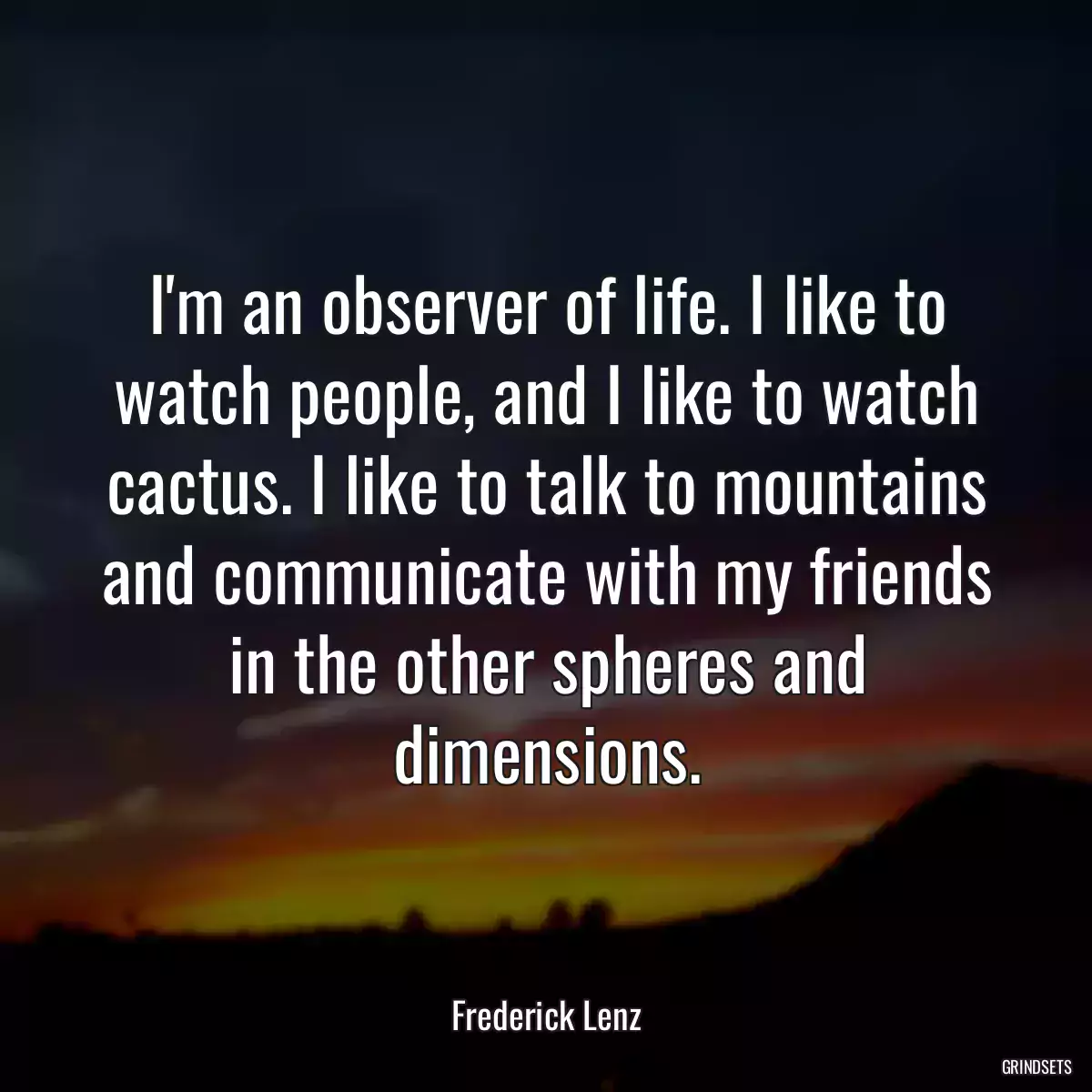 I\'m an observer of life. I like to watch people, and I like to watch cactus. I like to talk to mountains and communicate with my friends in the other spheres and dimensions.