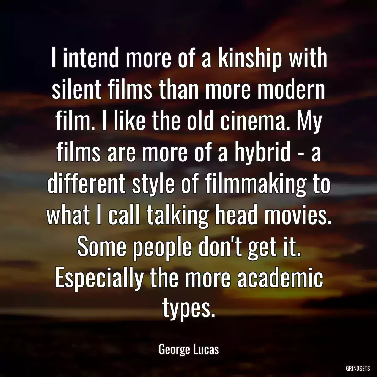 I intend more of a kinship with silent films than more modern film. I like the old cinema. My films are more of a hybrid - a different style of filmmaking to what I call talking head movies. Some people don\'t get it. Especially the more academic types.