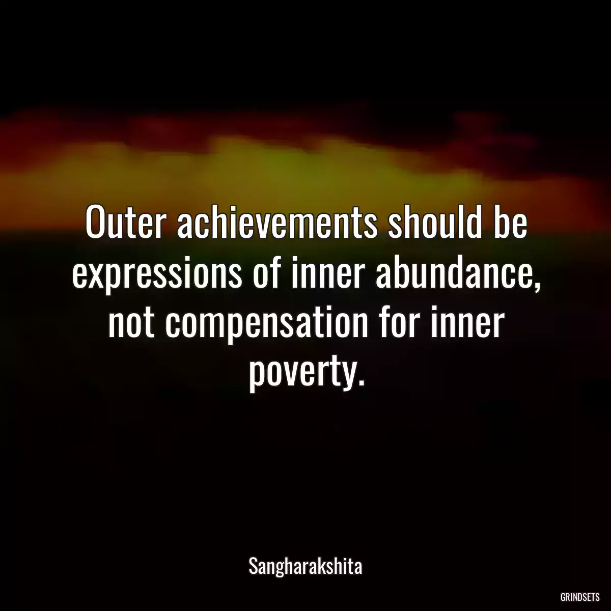 Outer achievements should be expressions of inner abundance, not compensation for inner poverty.