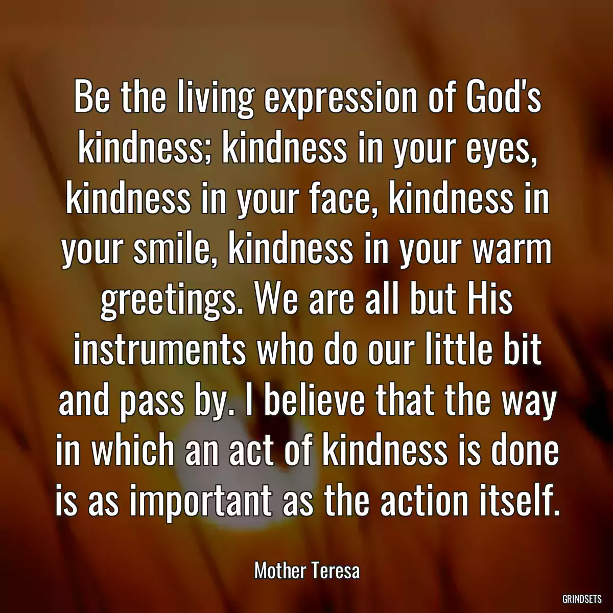 Be the living expression of God\'s kindness; kindness in your eyes, kindness in your face, kindness in your smile, kindness in your warm greetings. We are all but His instruments who do our little bit and pass by. I believe that the way in which an act of kindness is done is as important as the action itself.