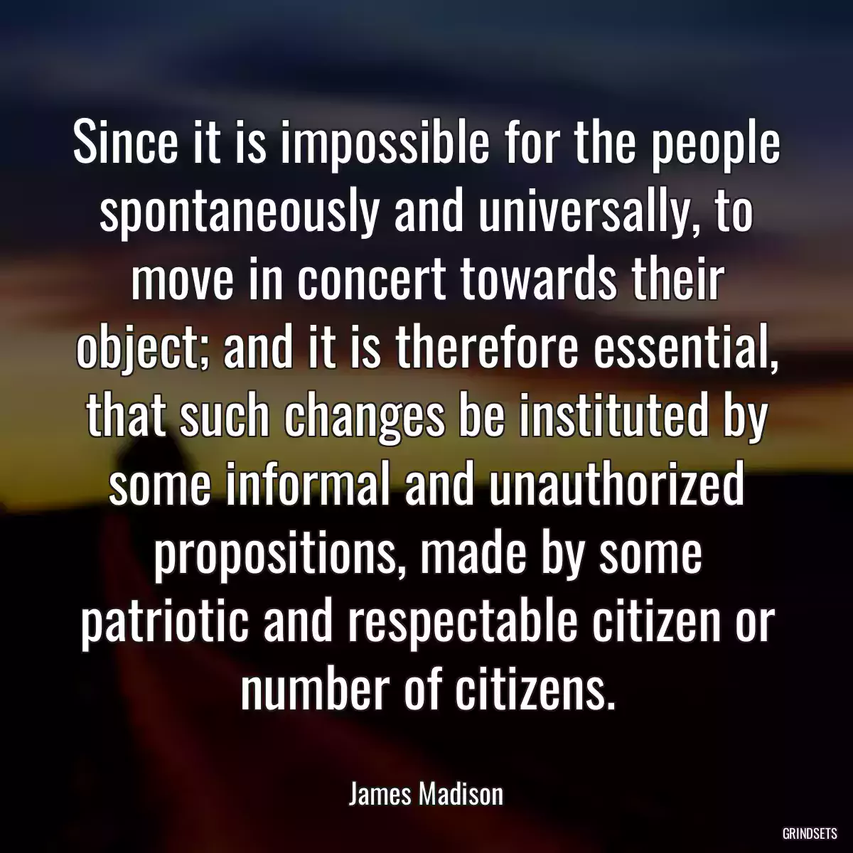 Since it is impossible for the people spontaneously and universally, to move in concert towards their object; and it is therefore essential, that such changes be instituted by some informal and unauthorized propositions, made by some patriotic and respectable citizen or number of citizens.