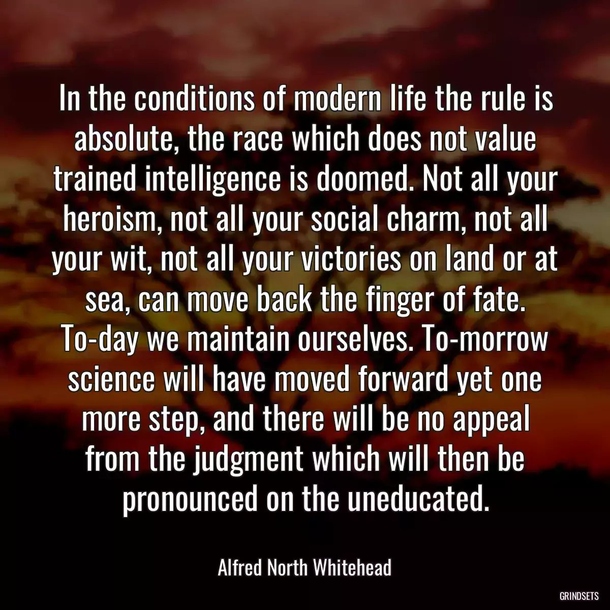 In the conditions of modern life the rule is absolute, the race which does not value trained intelligence is doomed. Not all your heroism, not all your social charm, not all your wit, not all your victories on land or at sea, can move back the finger of fate. To-day we maintain ourselves. To-morrow science will have moved forward yet one more step, and there will be no appeal from the judgment which will then be pronounced on the uneducated.