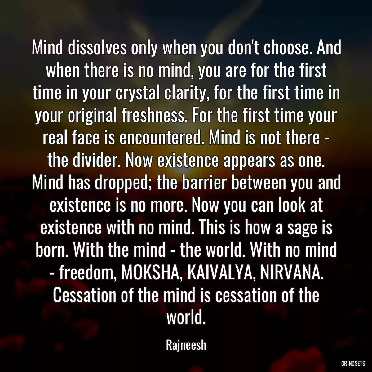 Mind dissolves only when you don\'t choose. And when there is no mind, you are for the first time in your crystal clarity, for the first time in your original freshness. For the first time your real face is encountered. Mind is not there - the divider. Now existence appears as one. Mind has dropped; the barrier between you and existence is no more. Now you can look at existence with no mind. This is how a sage is born. With the mind - the world. With no mind - freedom, MOKSHA, KAIVALYA, NIRVANA. Cessation of the mind is cessation of the world.