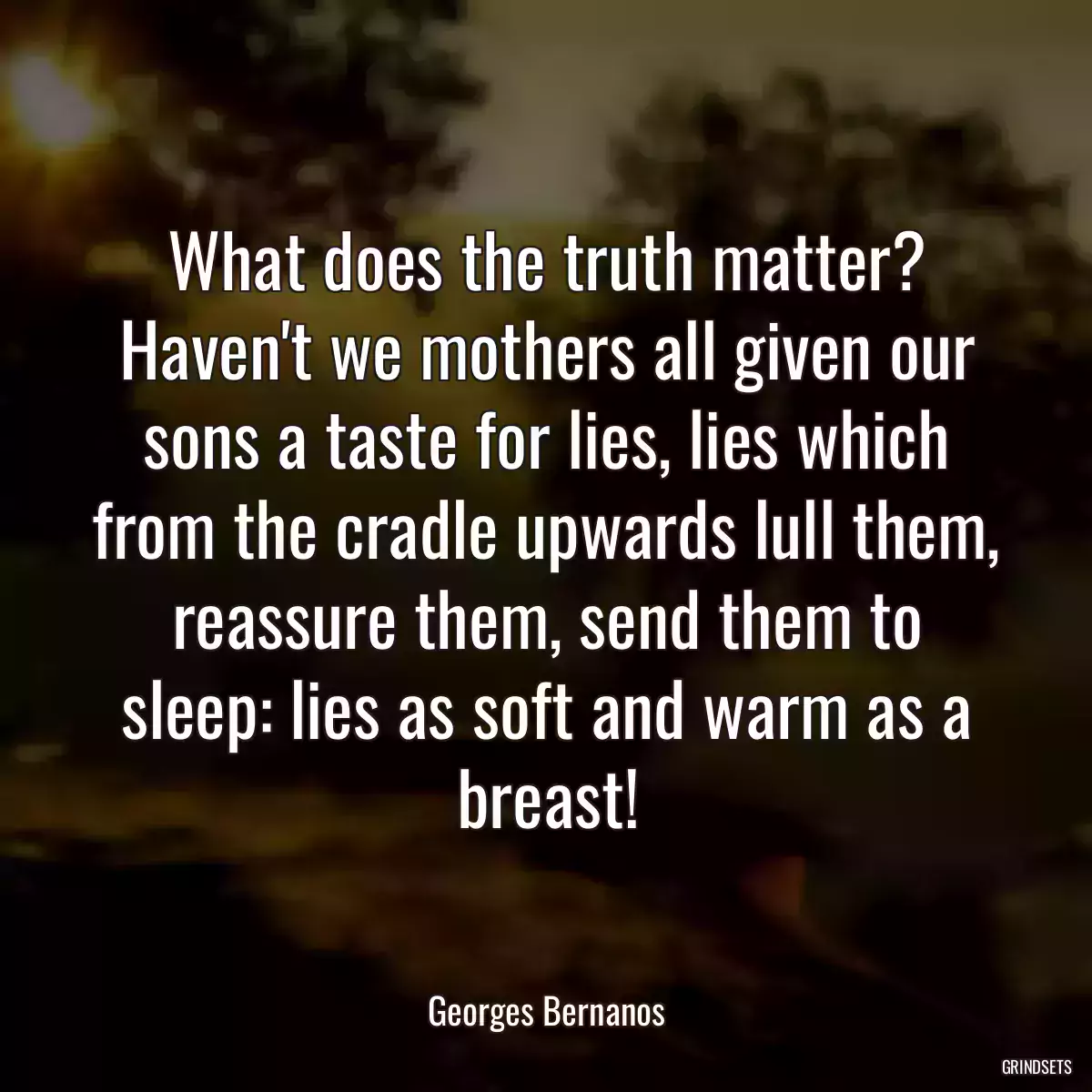 What does the truth matter? Haven\'t we mothers all given our sons a taste for lies, lies which from the cradle upwards lull them, reassure them, send them to sleep: lies as soft and warm as a breast!