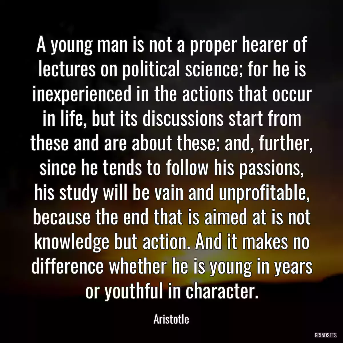 A young man is not a proper hearer of lectures on political science; for he is inexperienced in the actions that occur in life, but its discussions start from these and are about these; and, further, since he tends to follow his passions, his study will be vain and unprofitable, because the end that is aimed at is not knowledge but action. And it makes no difference whether he is young in years or youthful in character.