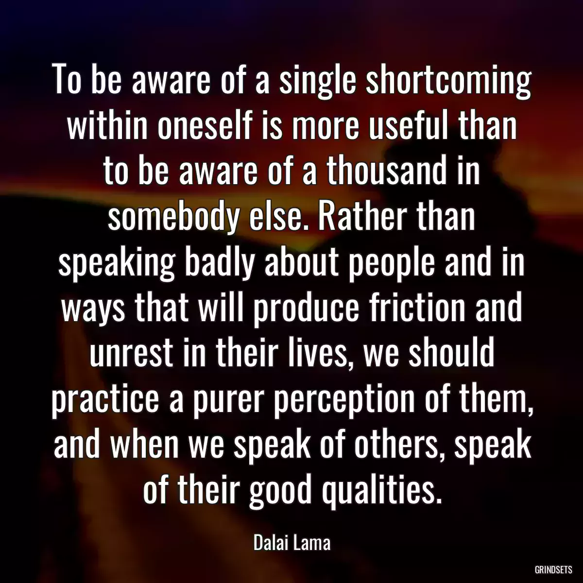 To be aware of a single shortcoming within oneself is more useful than to be aware of a thousand in somebody else. Rather than speaking badly about people and in ways that will produce friction and unrest in their lives, we should practice a purer perception of them, and when we speak of others, speak of their good qualities.