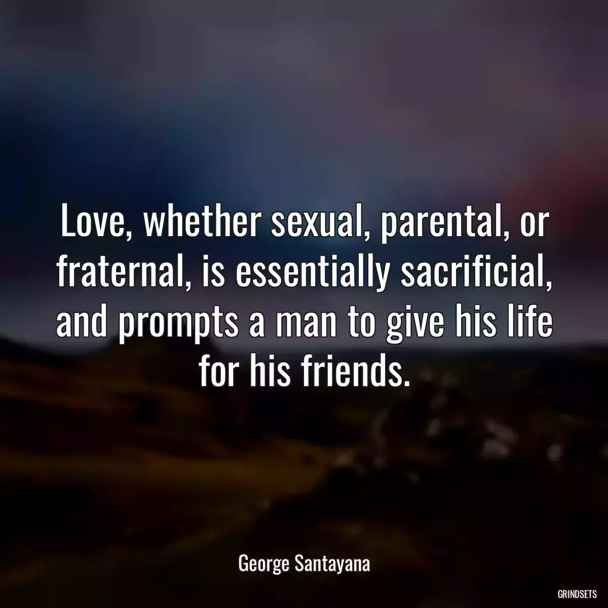 Love, whether sexual, parental, or fraternal, is essentially sacrificial, and prompts a man to give his life for his friends.