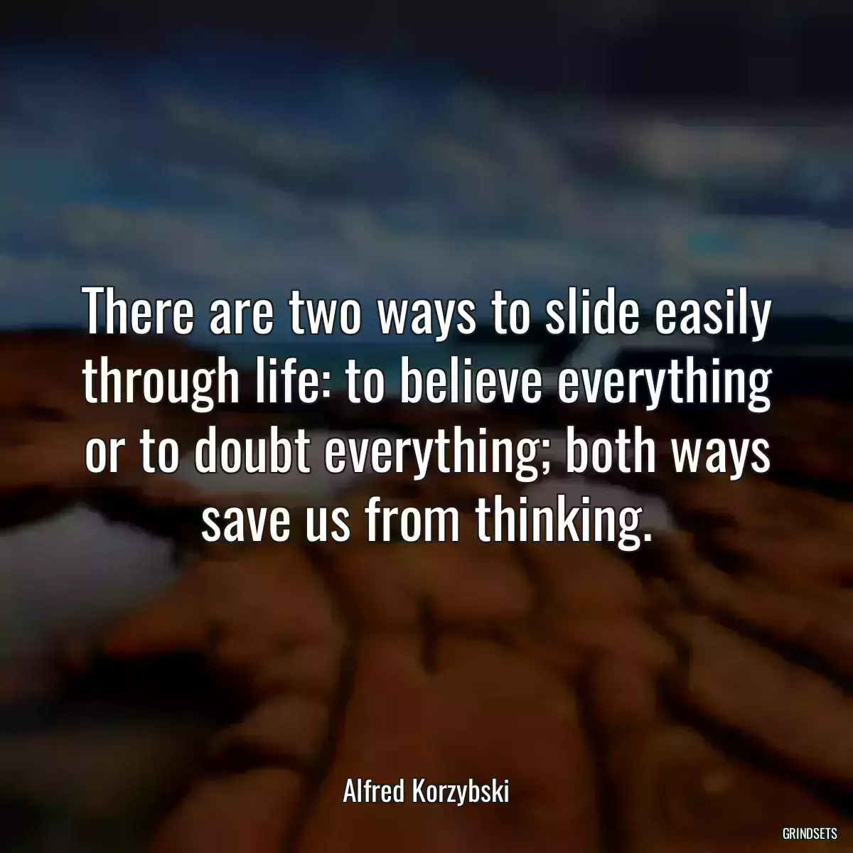 There are two ways to slide easily through life: to believe everything or to doubt everything; both ways save us from thinking.