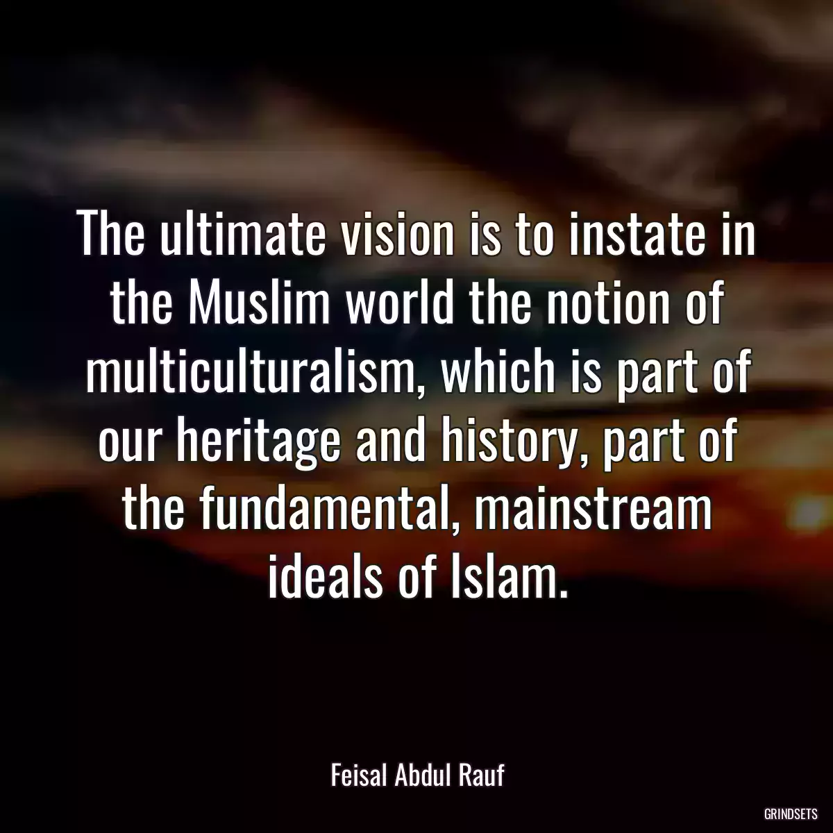 The ultimate vision is to instate in the Muslim world the notion of multiculturalism, which is part of our heritage and history, part of the fundamental, mainstream ideals of Islam.