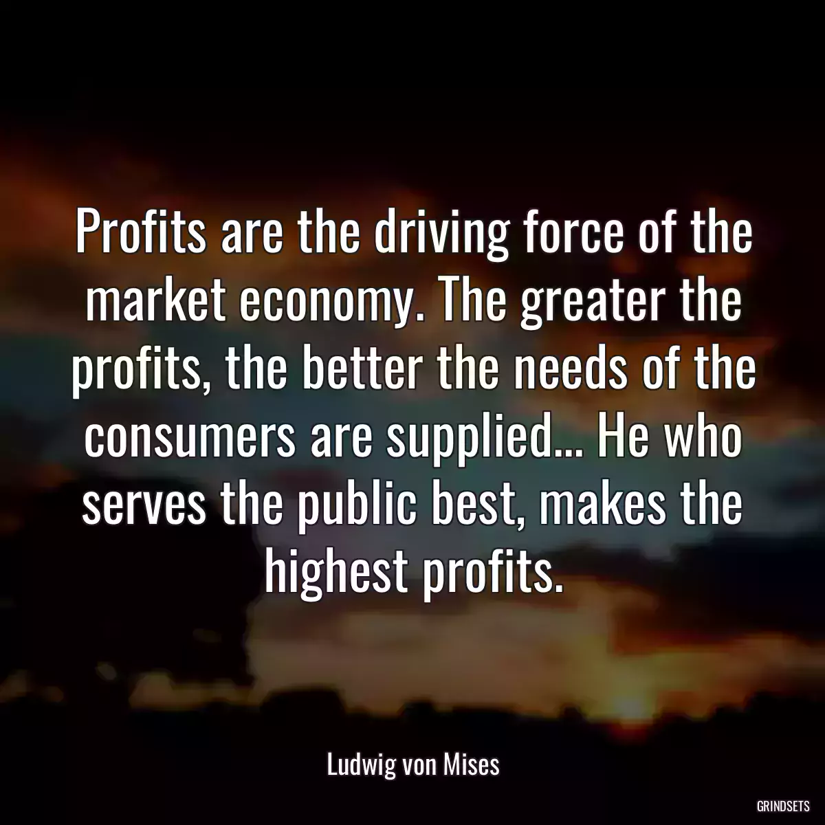 Profits are the driving force of the market economy. The greater the profits, the better the needs of the consumers are supplied... He who serves the public best, makes the highest profits.