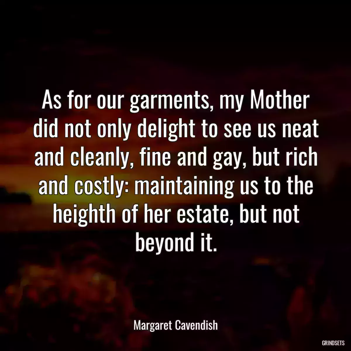 As for our garments, my Mother did not only delight to see us neat and cleanly, fine and gay, but rich and costly: maintaining us to the heighth of her estate, but not beyond it.