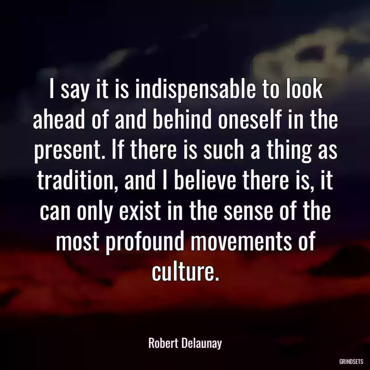 I say it is indispensable to look ahead of and behind oneself in the present. If there is such a thing as tradition, and I believe there is, it can only exist in the sense of the most profound movements of culture.