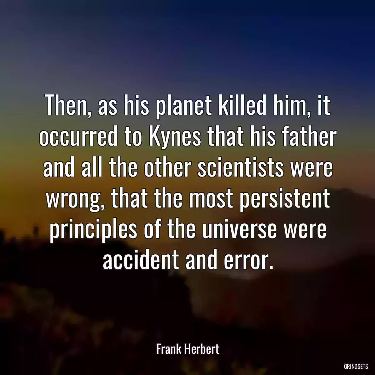 Then, as his planet killed him, it occurred to Kynes that his father and all the other scientists were wrong, that the most persistent principles of the universe were accident and error.