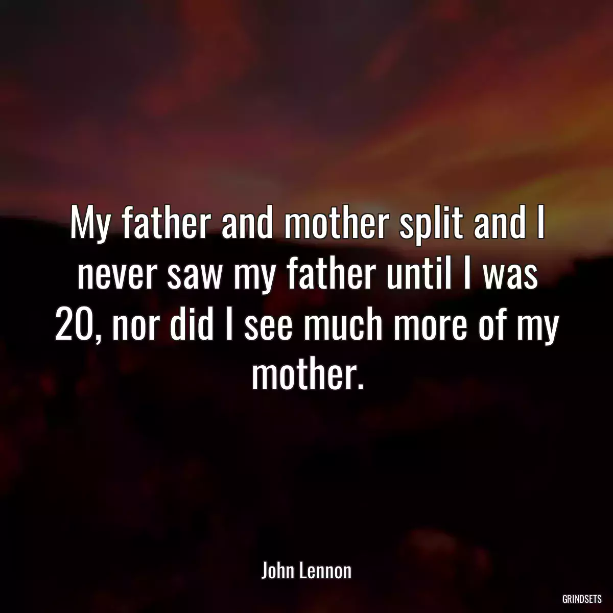 My father and mother split and I never saw my father until I was 20, nor did I see much more of my mother.