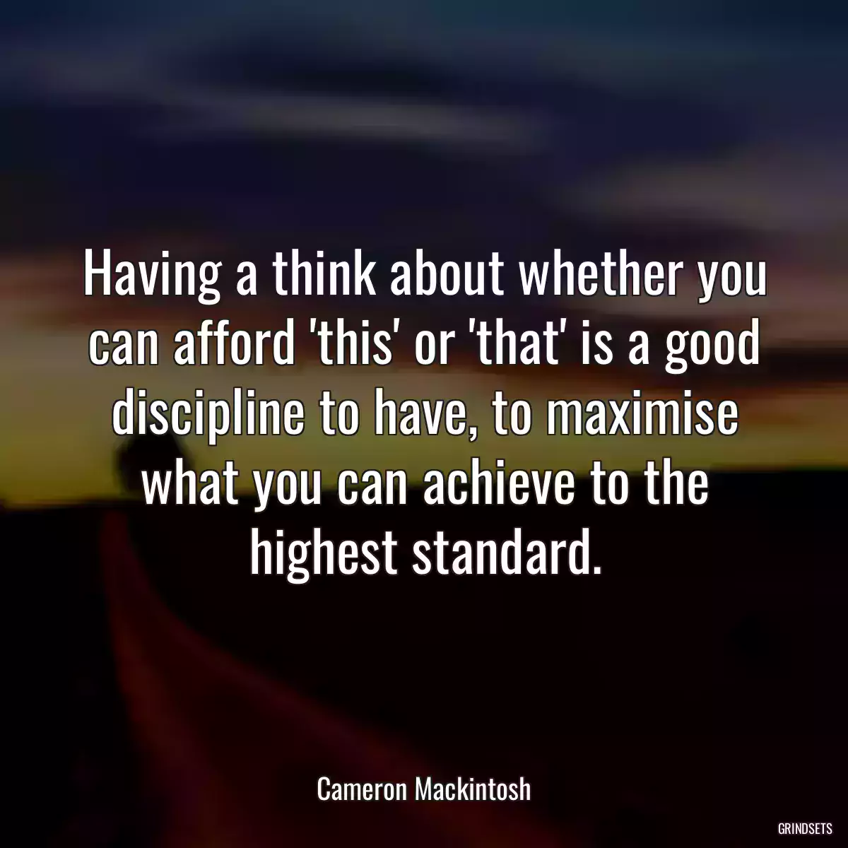 Having a think about whether you can afford \'this\' or \'that\' is a good discipline to have, to maximise what you can achieve to the highest standard.