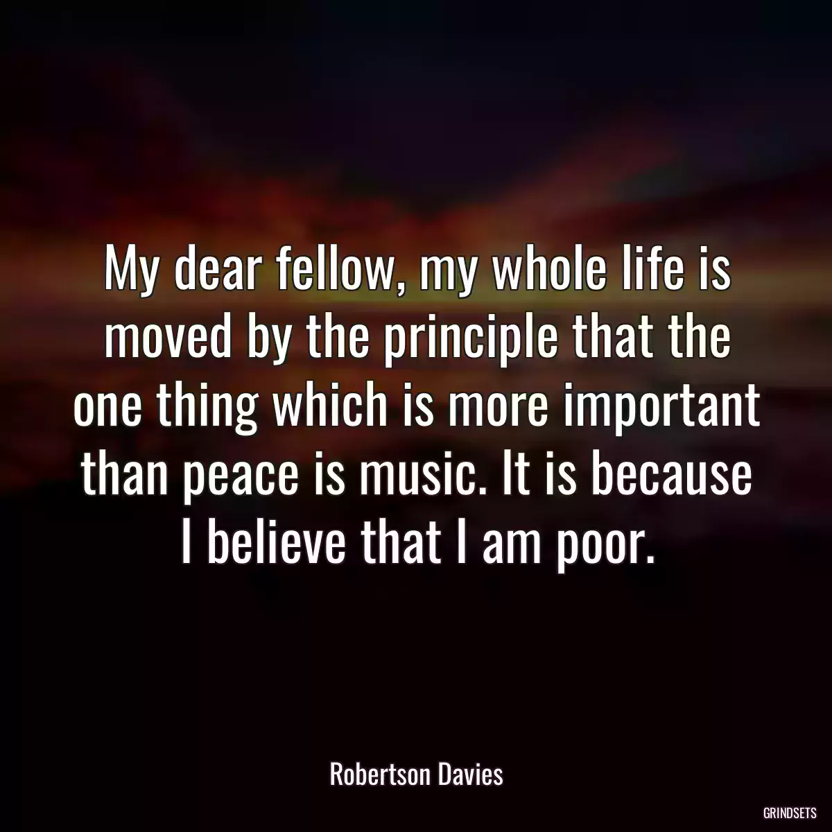 My dear fellow, my whole life is moved by the principle that the one thing which is more important than peace is music. It is because I believe that I am poor.