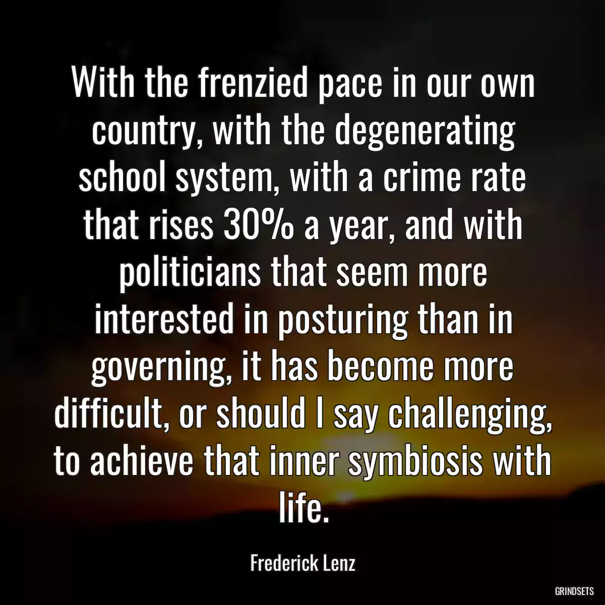 With the frenzied pace in our own country, with the degenerating school system, with a crime rate that rises 30% a year, and with politicians that seem more interested in posturing than in governing, it has become more difficult, or should I say challenging, to achieve that inner symbiosis with life.